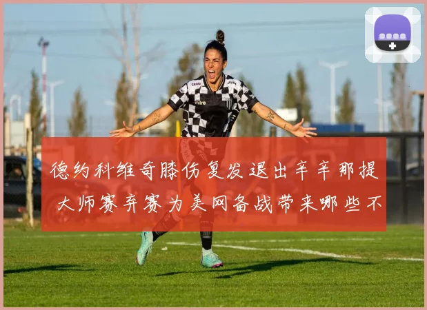 德约科维奇膝伤复发退出辛辛那提 大师赛弃赛为美网备战带来哪些不确定性