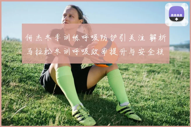 何杰冬季训练呼吸防护引关注 解析马拉松冬训呼吸效率提升与安全核心策略