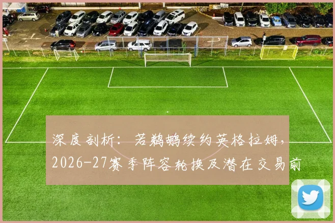 深度剖析：若鹈鹕续约英格拉姆，2026-27赛季阵容轮换及潜在交易前景