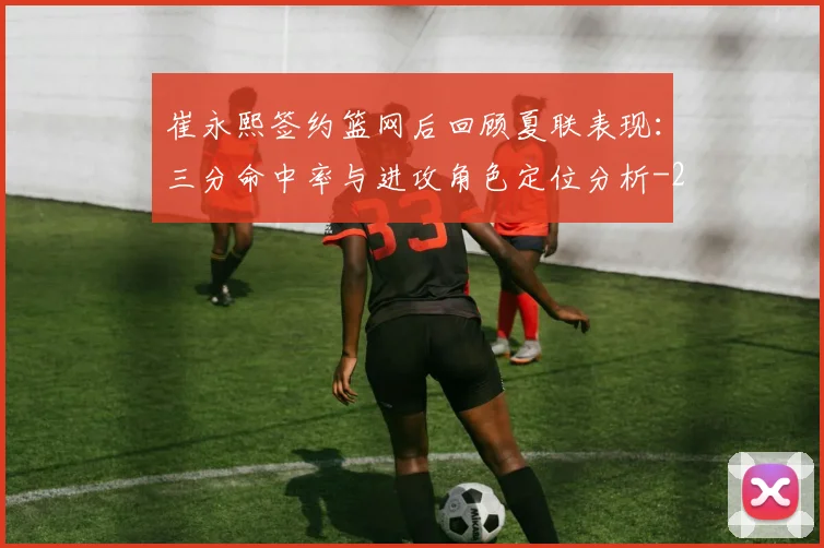 崔永熙签约篮网后回顾夏联表现：三分命中率与进攻角色定位分析