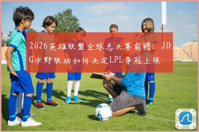 2026英雄联盟全球总决赛前瞻:JDG中野联动如何决定LPL争冠上限