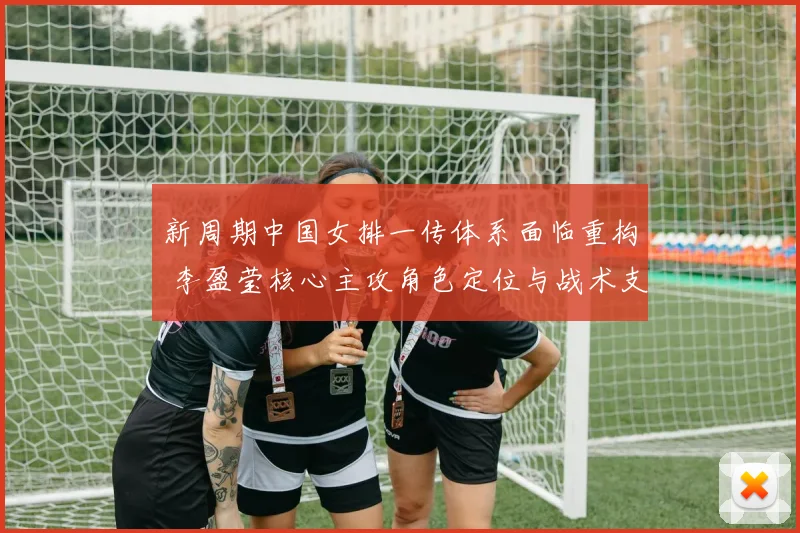 新周期中国女排一传体系面临重构 李盈莹核心主攻角色定位与战术支撑深度分析