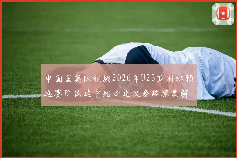 中国国奥队征战2026年U23亚洲杯预选赛阶段边中结合进攻套路深度解析