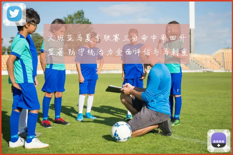 文班亚马夏季联赛三分命中率回升显著 防守统治力全面评估与马刺重建前景分析