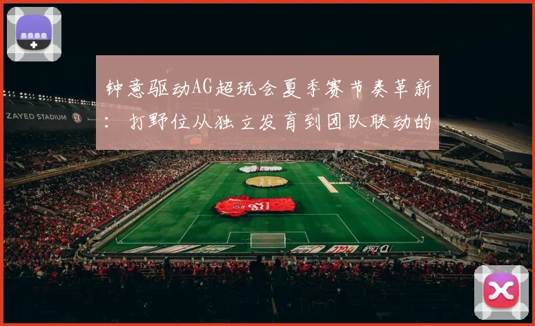 钟意驱动AG超玩会夏季赛节奏革新：打野位从独立发育到团队联动的战术演变