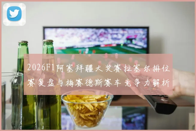 2026F1阿塞拜疆大奖赛拉塞尔排位赛复盘与梅赛德斯赛车竞争力解析