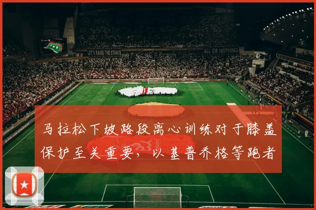 马拉松下坡路段离心训练对于膝盖保护至关重要，以基普乔格等跑者为例深度分析