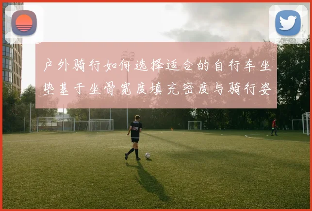 户外骑行如何选择适合的自行车坐垫基于坐骨宽度填充密度与骑行姿态的实用分析