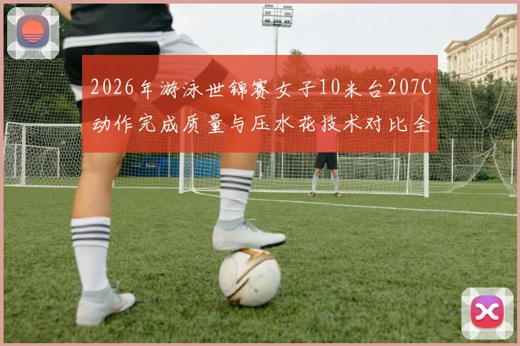 2026年游泳世锦赛女子10米台207C动作完成质量与压水花技术对比全红婵陈芋汐
