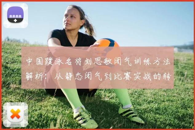 中国蹼泳名将刘思敏闭气训练方法解析：从静态闭气到比赛实战的转化路径