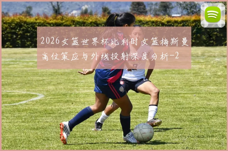 2026女篮世界杯比利时女篮梅斯曼高位策应与外线投射深度分析