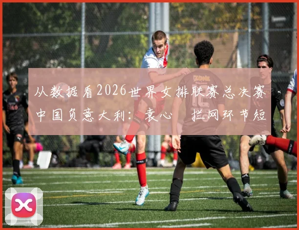 从数据看2026世界女排联赛总决赛中国负意大利：袁心玥拦网环节短板深度剖析