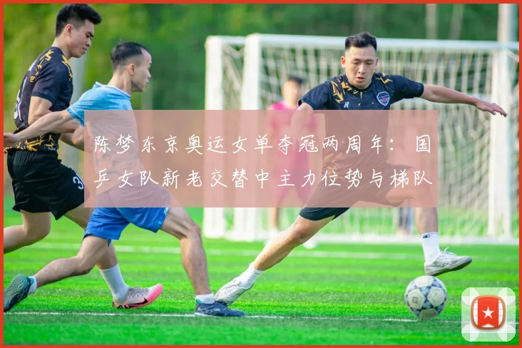 陈梦东京奥运女单夺冠两周年：国乒女队新老交替中主力位势与梯队重建观察