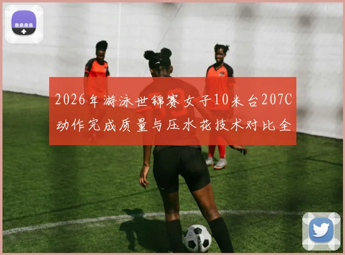 2026年游泳世锦赛女子10米台207C动作完成质量与压水花技术对比全红婵陈芋汐
