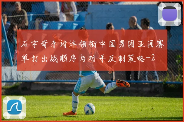石宇奇李诗沣领衔中国男团亚团赛单打出战顺序与对手反制策略