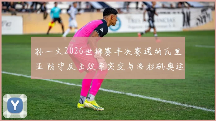 孙一文2026世锦赛半决赛遇纳瓦里亚 防守反击效率突变与洛杉矶奥运积分深度解析