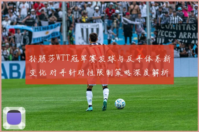 孙颖莎WTT冠军赛发球与反手体系新变化 对手针对性限制策略深度解析