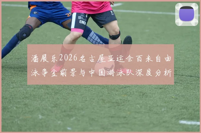 潘展乐2026名古屋亚运会百米自由泳争金前景与中国游泳队深度分析