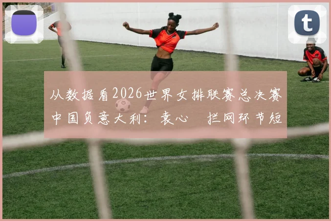 从数据看2026世界女排联赛总决赛中国负意大利：袁心玥拦网环节短板深度剖析