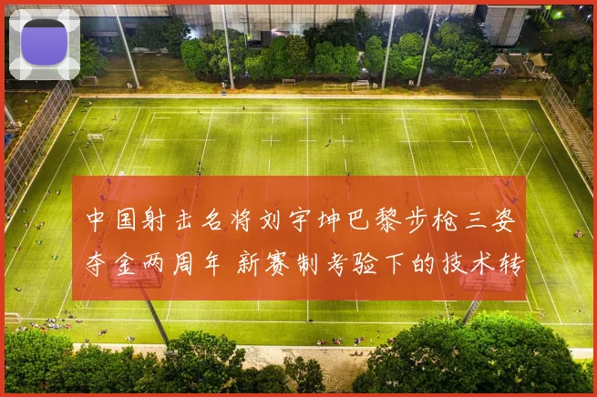 中国射击名将刘宇坤巴黎步枪三姿夺金两周年 新赛制考验下的技术转型分析