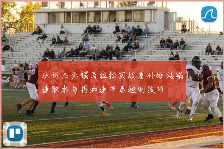 从何杰无锡马拉松实战看补给站减速取水与再加速节奏控制技巧