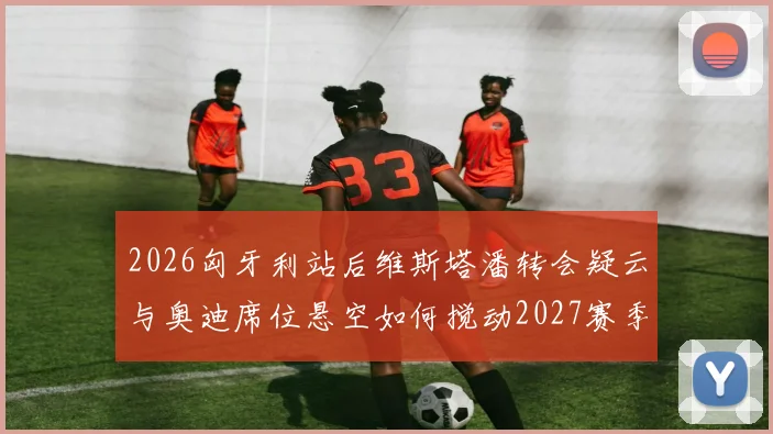 2026匈牙利站后维斯塔潘转会疑云与奥迪席位悬空如何搅动2027赛季格局