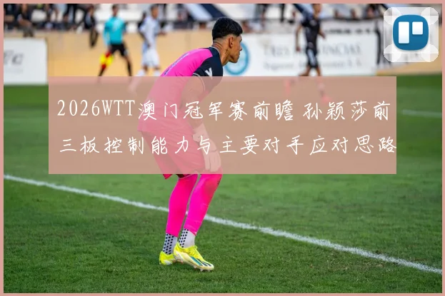 2026WTT澳门冠军赛前瞻 孙颖莎前三板控制能力与主要对手应对思路解析