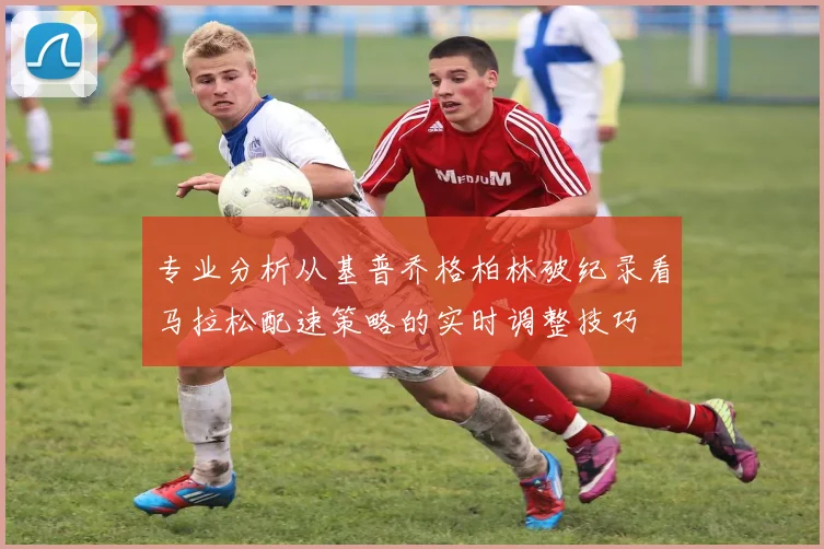 专业分析从基普乔格柏林破纪录看马拉松配速策略的实时调整技巧