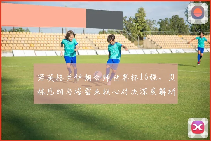 若英格兰伊朗会师世界杯16强，贝林厄姆与塔雷米核心对决深度解析