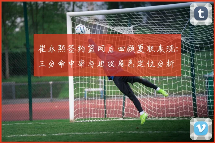 崔永熙签约篮网后回顾夏联表现：三分命中率与进攻角色定位分析