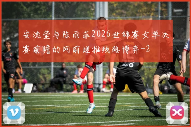 安洗莹与陈雨菲2026世锦赛女单决赛前瞻的网前搓推线路博弈