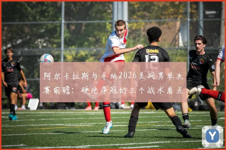 阿尔卡拉斯与辛纳2026美网男单决赛前瞻:硬地争冠的三个战术看点
