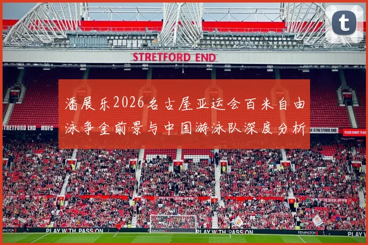 潘展乐2026名古屋亚运会百米自由泳争金前景与中国游泳队深度分析