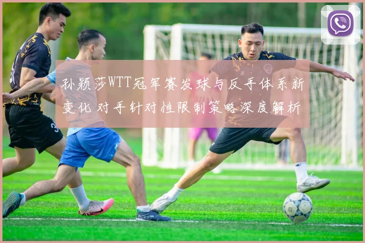 孙颖莎WTT冠军赛发球与反手体系新变化 对手针对性限制策略深度解析