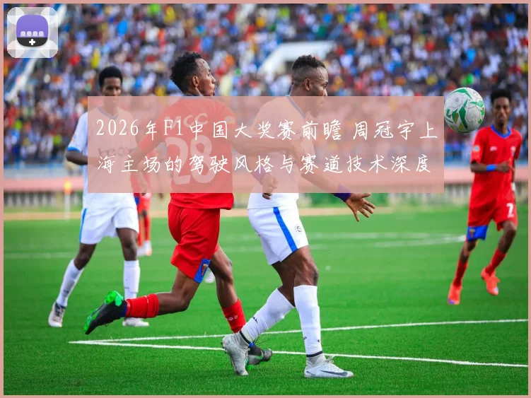 2026年F1中国大奖赛前瞻 周冠宇上海主场的驾驶风格与赛道技术深度解析