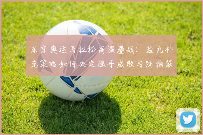 东京奥运马拉松高温鏖战：盐丸补充策略如何决定选手成败与防抽筋