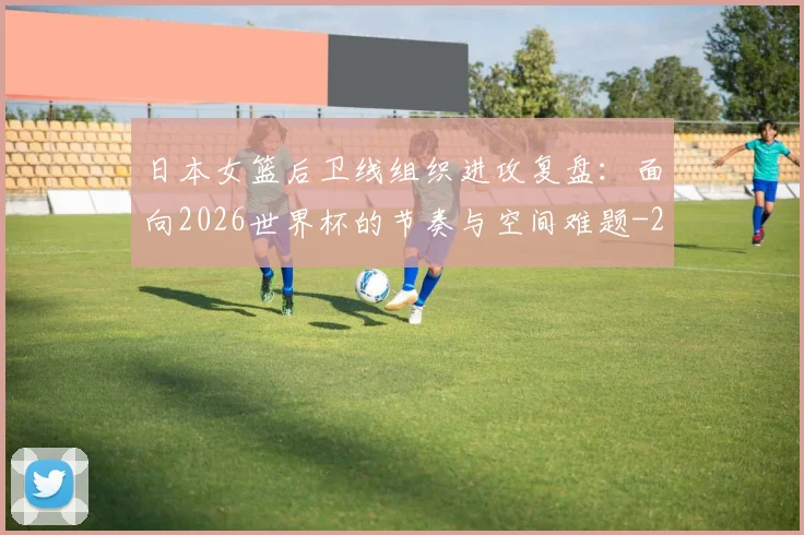 日本女篮后卫线组织进攻复盘:面向2026世界杯的节奏与空间难题