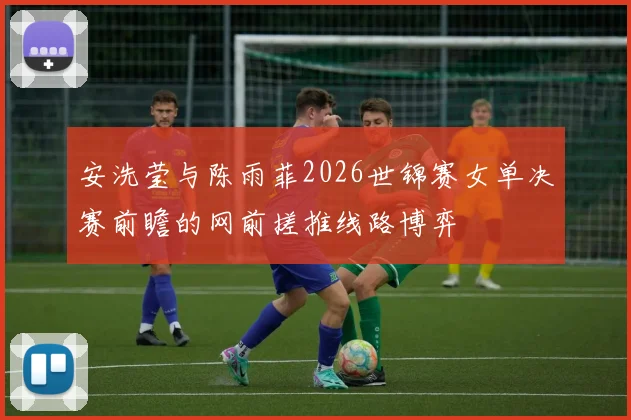 安洗莹与陈雨菲2026世锦赛女单决赛前瞻的网前搓推线路博弈
