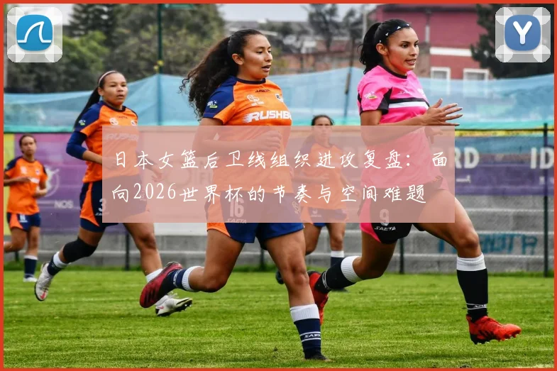 日本女篮后卫线组织进攻复盘：面向2026世界杯的节奏与空间难题
