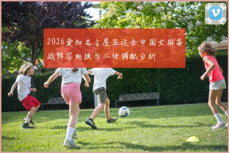 2026爱知名古屋亚运会中国女排备战阵容轮换与二传调配分析