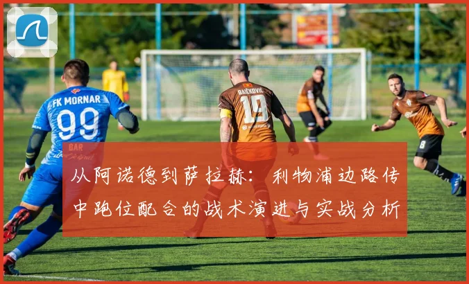 从阿诺德到萨拉赫：利物浦边路传中跑位配合的战术演进与实战分析
