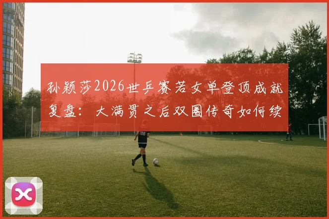 孙颖莎2026世乒赛若女单登顶成就复盘：大满贯之后双圈传奇如何续写