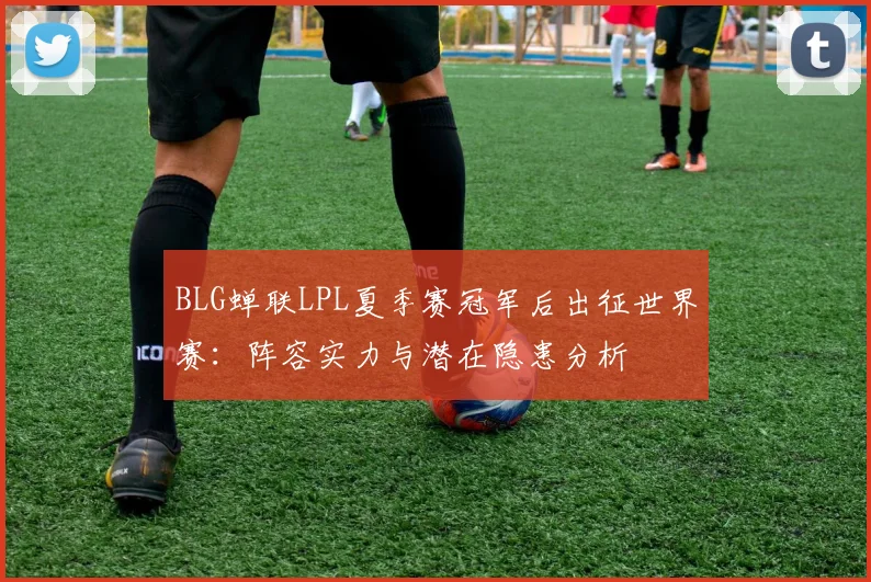 BLG蝉联LPL夏季赛冠军后出征世界赛：阵容实力与潜在隐患分析