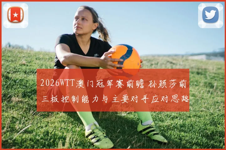 2026WTT澳门冠军赛前瞻 孙颖莎前三板控制能力与主要对手应对思路解析