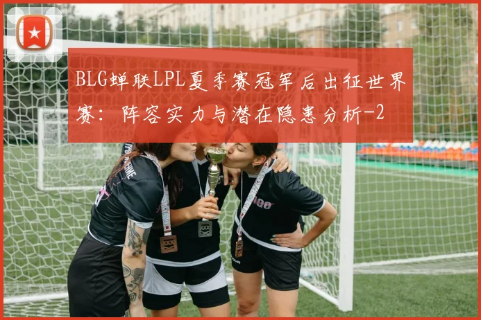 BLG蝉联LPL夏季赛冠军后出征世界赛：阵容实力与潜在隐患分析