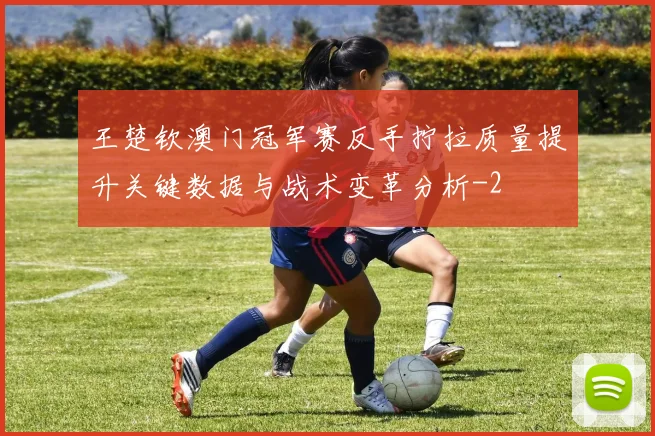 王楚钦澳门冠军赛反手拧拉质量提升关键数据与战术变革分析