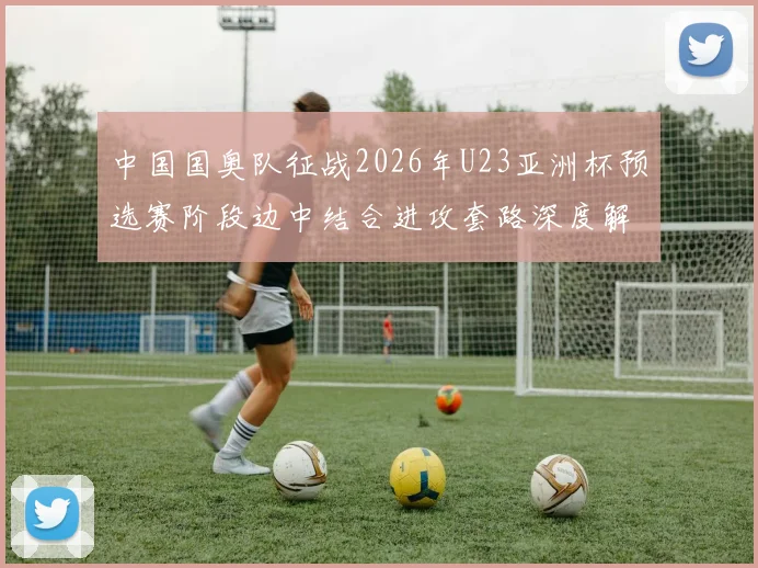 中国国奥队征战2026年U23亚洲杯预选赛阶段边中结合进攻套路深度解析