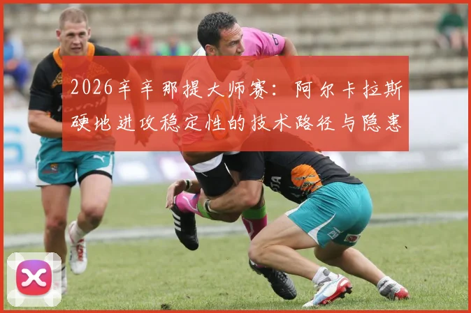 2026辛辛那提大师赛:阿尔卡拉斯硬地进攻稳定性的技术路径与隐患