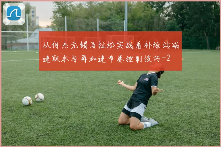 从何杰无锡马拉松实战看补给站减速取水与再加速节奏控制技巧
