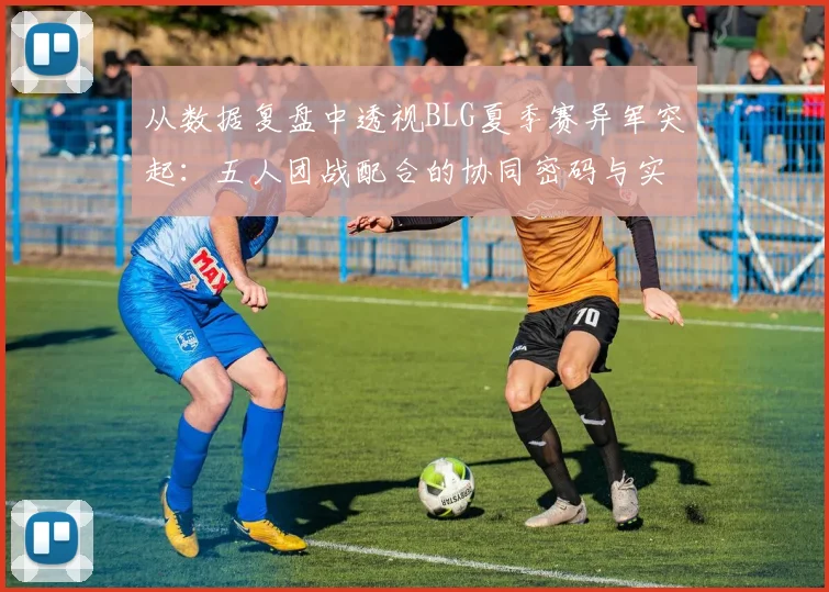 从数据复盘中透视BLG夏季赛异军突起：五人团战配合的协同密码与实战进化